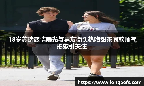 18岁苏瑞恋情曝光与男友街头热吻甜茶同款帅气形象引关注
