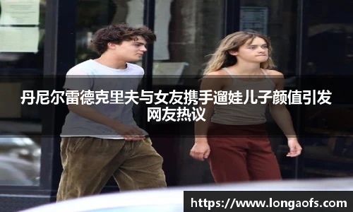 PG娱乐丹尼尔雷德克里夫与女友携手遛娃儿子颜值引发网友热议