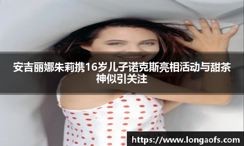 安吉丽娜朱莉携16岁儿子诺克斯亮相活动与甜茶神似引关注
